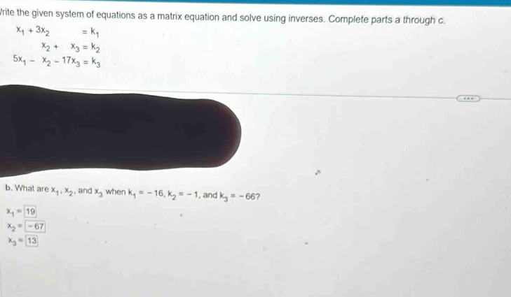 rite the given system of equations as a matrix equation and solve using inverses. Complete parts a through c.
x_1+3x_2 =k_1
x_2+x_3=k_2
5x_1-x_2-17x_3=k_3
b. What are x_1, x_2 , and x_3 when k_1=-16, k_2=-1 , and k_3=-66
x_1=19
x_2=-67
x_3=13