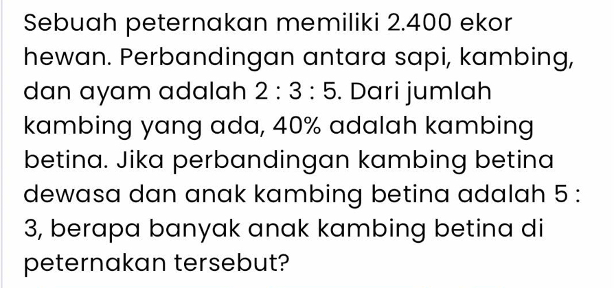 Sebuah peternakan memiliki 2.400 ekor 
hewan. Perbandingan antara sapi, kambing, 
dan ayam adalah 2:3:5. Dari jumlah 
kambing yang ada, 40% adalah kambing 
betina. Jika perbandingan kambing betina 
dewasa dan anak kambing betina adalah 5 :
3, berapa banyak anak kambing betina di 
peternakan tersebut?