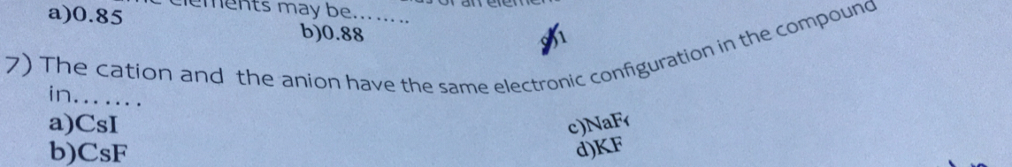 a) 0.85 clements may be.......
b) 0.88
7) The cation and the anion have the same electronic configuration in the compound
in.......
a) CsI c) NaF
b) CsF d) KF