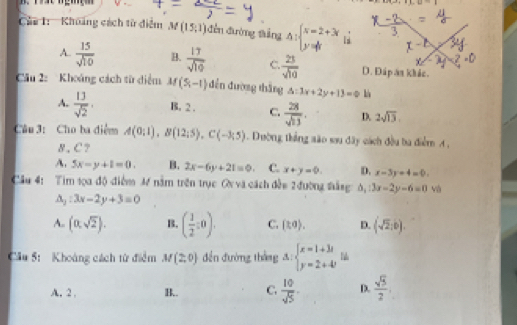 ∠ 1,∠ +1,omega =
Của 1: Khuảng cách từ điểm M(15,1) đền đường tắng △ :beginarrayl x=2+3r y= 1/3 endarray.
A.  15/sqrt(10)  B.  17/sqrt(19)  C  23/sqrt(10)  D. Đáp ăn khác.
Câu 2: Khoảng cách từ diểm M(5,-1) dến đường thǎng △ :3x+2y+13=0 l
A.  13/sqrt(2) . B. 2. C.  28/sqrt(13) . D. 2sqrt(13). 
Câu 3: Cho ba điểm A(0;1), B(12;5), C(-3;5) Dường thắng são sou đây cách đều ba điểm A ,
8, C?
A. 5x-y+1=0. B. 2x-6y+21=0. C. x+y=0. D. x-3y+4=0. 
Cầu 4: Tim 1ọa độ điểm M nằm trên trục ON và cách đền 2 đường tắng b_1:3x-2y-6=0 và
△ _2:3x-2y+3=0
A. (0,sqrt(2)). B. ( 1/2 :0). C. (to). D. (sqrt(2),b). 
Cầu 5: Khoảng cách từ điểm M(2,0) dền đường tháng Delta :beginarrayl x=1+3i y=2+4iendarray.
A.2 . B.. C.  10/sqrt(5) - D.  sqrt(3)/2 