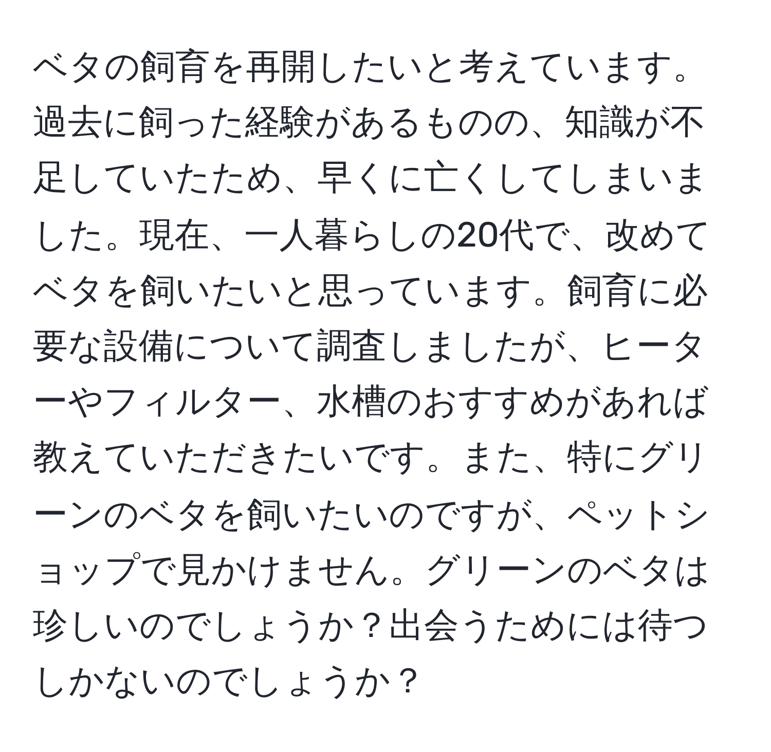 ベタの飼育を再開したいと考えています。過去に飼った経験があるものの、知識が不足していたため、早くに亡くしてしまいました。現在、一人暮らしの20代で、改めてベタを飼いたいと思っています。飼育に必要な設備について調査しましたが、ヒーターやフィルター、水槽のおすすめがあれば教えていただきたいです。また、特にグリーンのベタを飼いたいのですが、ペットショップで見かけません。グリーンのベタは珍しいのでしょうか？出会うためには待つしかないのでしょうか？