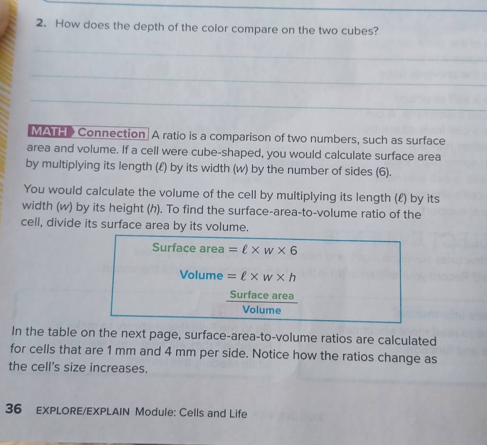 How does the depth of the color compare on the two cubes? 
_ 
_ 
_ 
MATH > Connection A ratio is a comparison of two numbers, such as surface 
area and volume. If a cell were cube-shaped, you would calculate surface area 
by multiplying its length (ℓ) by its width (w) by the number of sides (6). 
You would calculate the volume of the cell by multiplying its length (£) by its 
width (w) by its height (h). To find the surface-area-to-volume ratio of the 
cell, divide its surface area by its volume. 
Surface area =ell * w* 6
Volume =ell * w* h
Surface area 
Volume 
In the table on the next page, surface-area-to-volume ratios are calculated 
for cells that are 1 mm and 4 mm per side. Notice how the ratios change as 
the cell's size increases. 
36 EXPLORE/EXPLAIN Module: Cells and Life