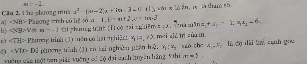 m=-2. 
Câu 2. Cho phương trình x^2-(m+2)x+3m-3=0 (1), với x là ẩn, m là tham số. 
a) ∠ NB> Phương trình có hệ số a=1, b=m+2, c=3m-3
b) ∠ NB>V ới m=-1 thì phương trình (1) có hai nghiệm x_1; x_2 thoả mãn x_1+x_2=-1; x_1x_2=6. 
c) Phương trình (1) luôn có hai nghiệm x_1; x_2 với mọi giá trị của m. 
d) Dhat e phương trình (1) có hai nghiệm phân biệt x_1; x_2 sao cho x_1; x_2 là độ dài hai cạnh góc 
vuông của một tam giác vuông có độ dài cạnh huyền bằng 5 thì m=5.