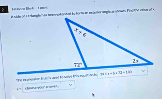 Fill in the Blank 1 poin
A side of a triangle has been extended to form an exterior angle as shown. Find the value of x.
The expression that is used to solve this equation is
x= choose your answer...