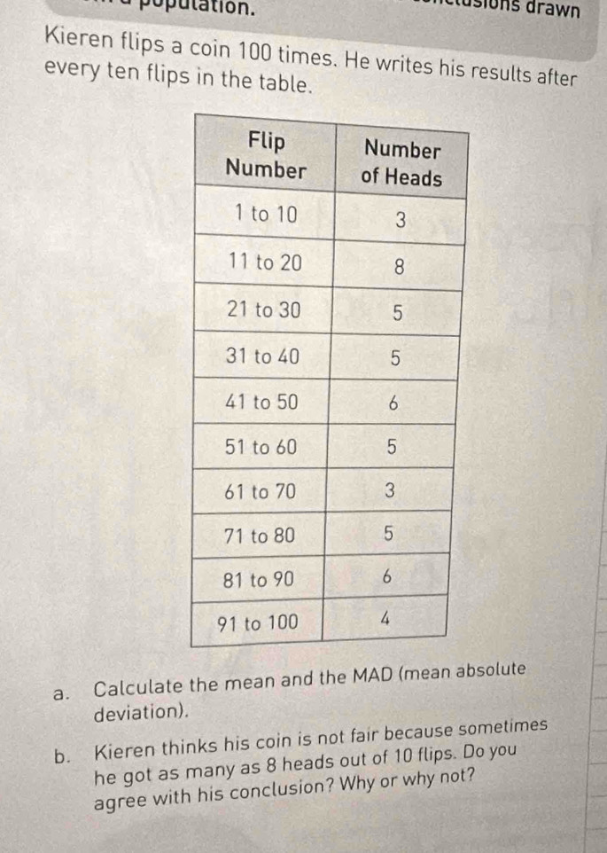 a poputation. 
dsions drawn 
Kieren flips a coin 100 times. He writes his results after 
every ten flips in the table. 
a. Calculate the mean and the MAD (mean absolute 
deviation). 
b. Kieren thinks his coin is not fair because sometimes 
he got as many as 8 heads out of 10 flips. Do you 
agree with his conclusion? Why or why not?