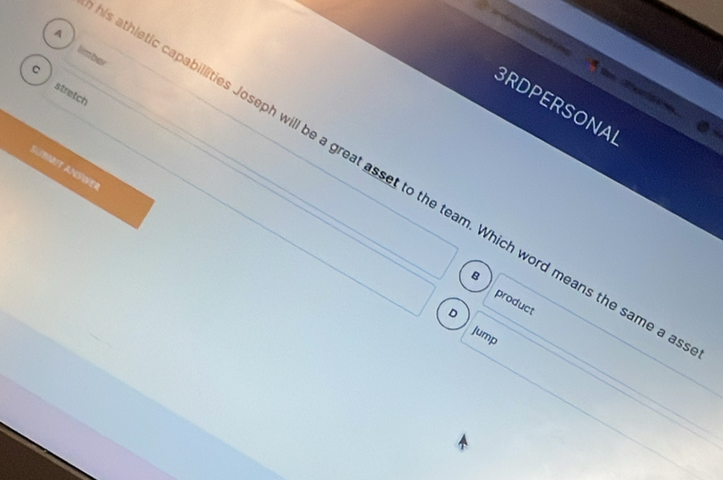 A
Re
limber
C
stretch
o d a 
BRDPERSONAL
AUBMIt AnSíer
athletic capabillities Joseph will be a great asset to the team. Which word means the same a
Q
product
D
Jump