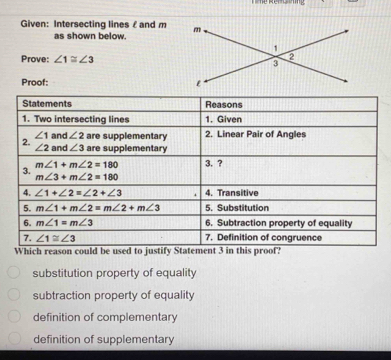 lines£ and m
as shown below.
Prove: ∠ 1≌ ∠ 3
Proof: 
Which reason could be used to justify Statement 3 in this proof?
substitution property of equality
subtraction property of equality
definition of complementary
definition of supplementary