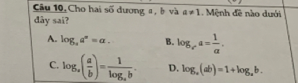 Cho hai số dương a, b và a!= 1. Mệnh đề nào dưới
dây sai?
A. log _aa^a=a. B. log _x^,a= 1/alpha  .
C. log _a( a/b )=frac 1log _ab. D. log _a(ab)=1+log _ab.