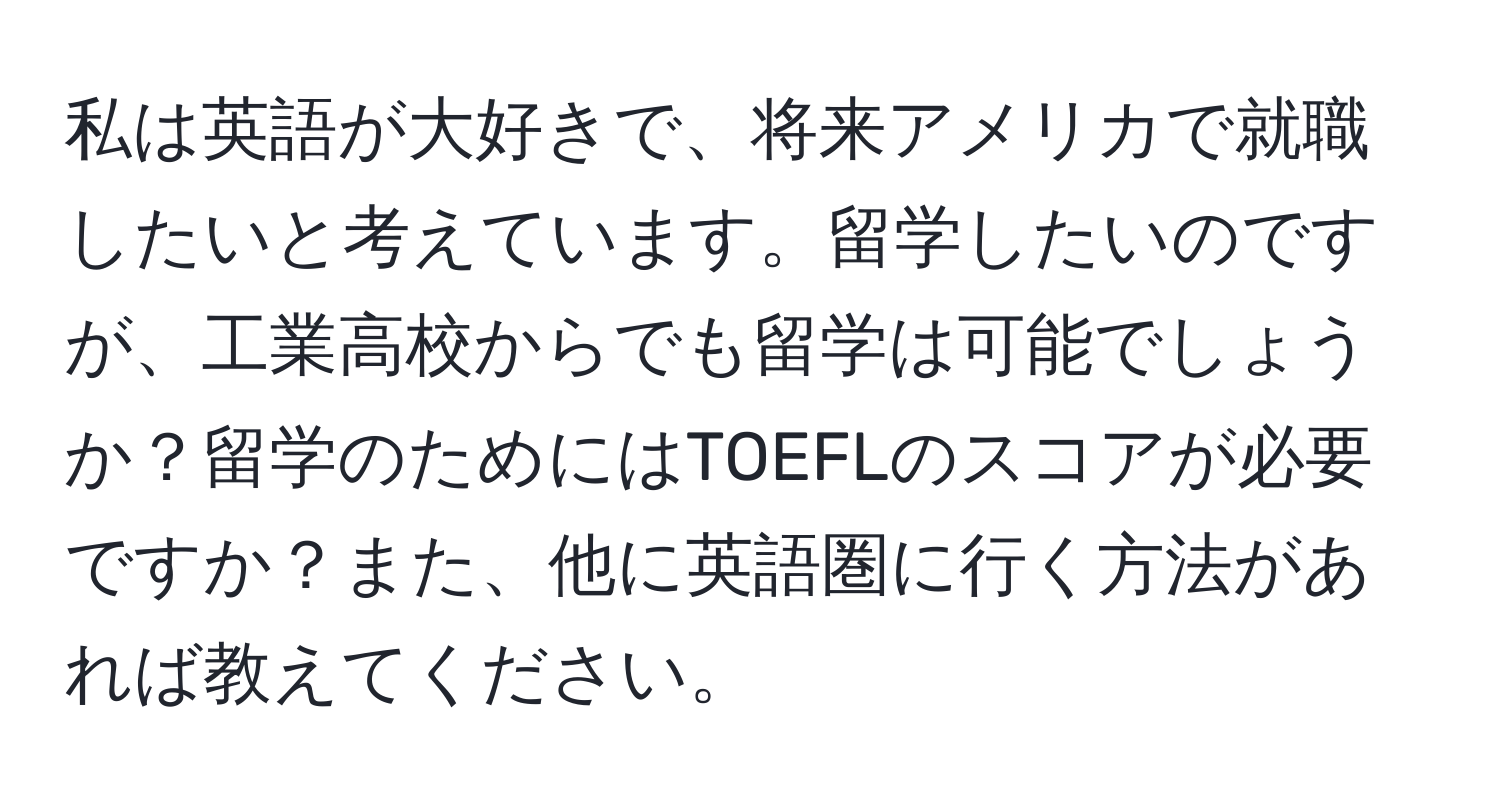 私は英語が大好きで、将来アメリカで就職したいと考えています。留学したいのですが、工業高校からでも留学は可能でしょうか？留学のためにはTOEFLのスコアが必要ですか？また、他に英語圏に行く方法があれば教えてください。