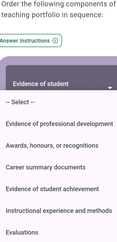 Order the following components of
teaching portfolio in sequence:
Answer Instructions ⓘ
Evidence of student
-- Select --
Evidence of professional development
Awards, honours, or recognitions
Career summary documents
Evidence of student achievement
Instructional experience and methods
Evaluations