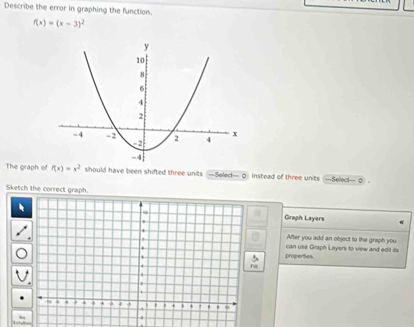 Describe the error in graphing the function.
f(x)=(x-3)^2
The graph of f(x)=x^2 should have been shifted three units —Select— 0 instead of three units ===Select=== 0 
Sketch the correct graph. 
Graph Layers « 
After you add an object to the graph you 
can use Graph Layers to view and edit its 
properties. 
Fill 
No