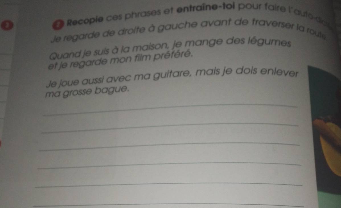 Recopie ces phrases et entraîne-toi pour faire l'auto-der 
Je regarde de droite à gauche avant de traverser la route. 
Quand je suis à la maison, je mange des légumes 
et je regarde mon film préféré. 
Je joue aussi avec ma guitare, mais je dois enlever 
_ 
ma grosse bague. 
_ 
_ 
_ 
_ 
_