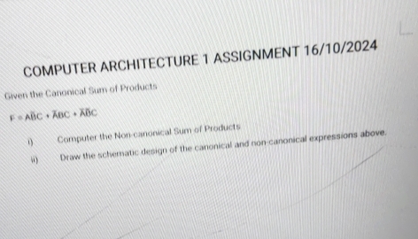 COMPUTER ARCHITECTURE 1 ASSIGNMENT 16/10/2024 
Given the Canonical Sum of Products
F=ABC+ABC+overline ABC
i) Computer the Non-canonical Sum of Products 
ii) Draw the schematic design of the canonical and non-canonical expressions above.