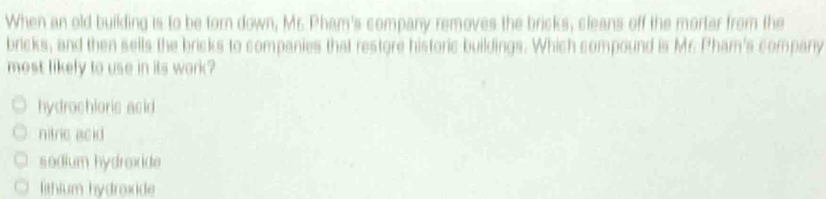 When an old building is to be torn down, Mr. Pham's company removes the bricks, cleans off the mortar from the
bricks, and then sells the bricks to companies that restore historic buildings. Which compound is Mr. Pham's company
most likely to use in its work?
hydrochloris acid.
nitric acid
sodium hydrexide
lithium hydraxide