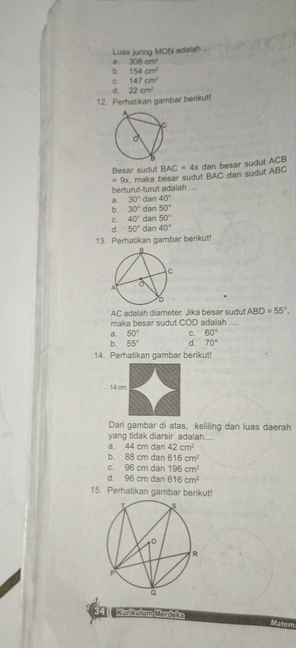 Luas juring MON adalah
a. 308cm^2
b. 154cm^2
C. 147cm^2
d. 22cm^2
12. Perhatikan gambar berikut!
Besar sudut BAC=4x dan besar sudut ACB
=9x maka besar sudut BAC dan sudut ABC
berturut-turut adalah ....
a. 30° da n40°
b. 30°dan50°
C. 40°dan50°
d. 50°dan40°
13. Perhatikan gambar berikut!
AC adalah diameter. Jika besar sudut ABD=55°, 
maka besar sudut COD adalah ....
a. 50° C. 60°
b. 55° d. 70°
14. Perhatikan gambar berikut!
14 
Dari gambar di atas, keliling dan luas daerah
yang tidak diarsir adalah....
a. 44 cm dan 42cm^2
b. 88 cm dan 616cm^2
c. 96 cm dan 196cm^2
d. 96 cm dan 616cm^2
15. Perhatikan gambar berikut!
Kurikulum Merděka
Matem