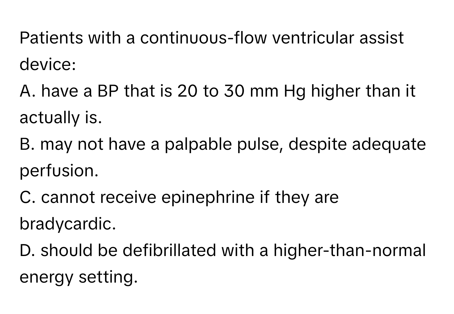 Patients with a continuous-flow ventricular assist device: 
A. have a BP that is 20 to 30 mm Hg higher than it actually is.
B. may not have a palpable pulse, despite adequate perfusion.
C. cannot receive epinephrine if they are bradycardic.
D. should be defibrillated with a higher-than-normal energy setting.