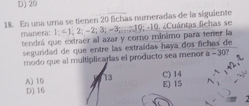 D) 20
18. En una urna se tienen 20 fichas numeradas de la siguiente
manera: 1; −1; 2; −2; 3; −3;...; 10; -10. ¿Cuántas fichas se
tendrá que extraer al azar y como mínimo para tener la
seguridad de que entre las extraídas haya dos fichas de
modo que al multiplicarlas el producto sea menor a −30?
A) 10
13
C) 14
E) 15
D) 16
2