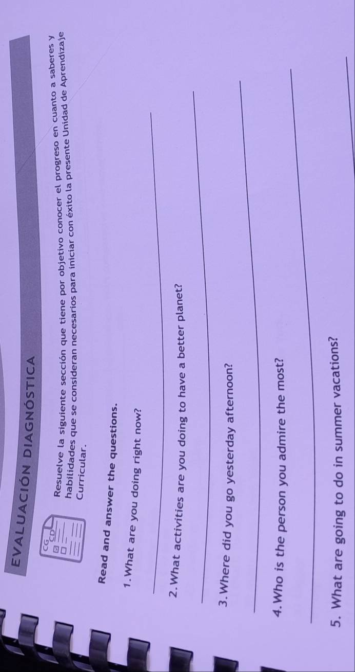 EVALUACIÓN DIAGNÓSTICA 
CG 
□ Resuelve la siguiente sección que tiene por objetivo conocer el progreso en cuanto a saberes y 
habilidades que se consideran necesarios para iniciar con éxito la presente Unidad de Aprendizaje 
Curricular. 
Read and answer the questions. 
1.What are you doing right now? 
_ 
_ 
2.What activities are you doing to have a better planet? 
_ 
3. Where did you go yesterday afternoon? 
_ 
4.Who is the person you admire the most? 
5. What are going to do in summer vacations?