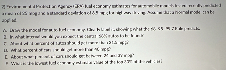 Environmental Protection Agency (EPA) fuel economy estimates for automobile models tested recently predicted 
a mean of 25 mpg and a standard deviation of 6.5 mpg for highway driving. Assume that a Normal model can be 
applied. 
A. Draw the model for auto fuel economy. Clearly label it, showing what the 68-95 - 99.7 Rule predicts. 
B. In what interval would you expect the central 68% autos to be found? 
C. About what percent of autos should get more than 31.5 mpg? 
D. What percent of cars should get more than 40 mpg? 
E. About what percent of cars should get between 24 and 39 mpg? 
F. What is the lowest fuel economy estimate value of the top 30% of the vehicles?