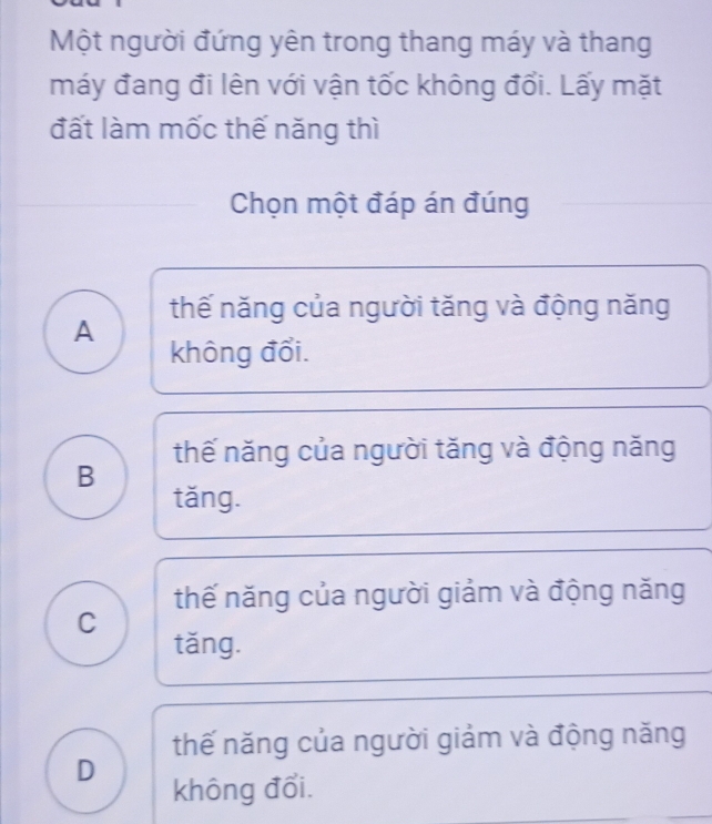 Một người đứng yên trong thang máy và thang
máy đang đi lên với vận tốc không đổi. Lấy mặt
đất làm mốc thế năng thì
Chọn một đáp án đúng
thế năng của người tăng và động năng
A không đổi.
thế năng của người tăng và động năng
B
tǎng.
thế năng của người giảm và động năng
C
tǎng.
thế năng của người giảm và động năng
D không đổi.