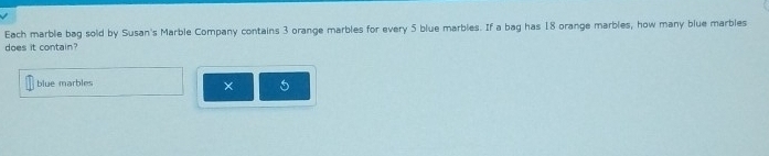 Each marble bag sold by Susan's Marble Company contains 3 orange marbles for every 5 blue marbles. If a bag has 18 orange marbles, how many blue marbles 
does it contain? 
blue marbles 5
×