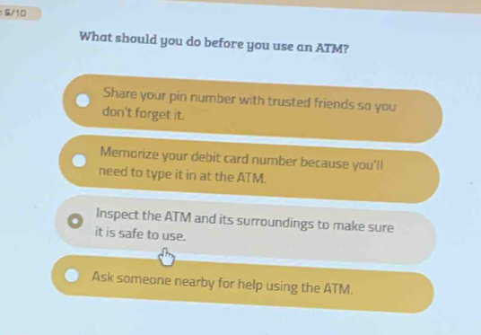 1 5/10
What should you do before you use an ATM?
Share your pin number with trusted friends so you
don't forget it.
Memorize your debit card number because you'll
need to type it in at the ATM.
Inspect the ATM and its surroundings to make sure
it is safe to use.
Ask someone nearby for help using the ATM.