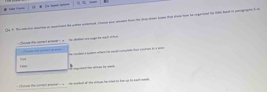 Zoom
Calor Thema 1 (4 Speak Options
9. The selection describes an experiment the author undertook. Choose your answers from the drop-down boxes that show how he organized his little book in paragraphs 5-6
- Choose the correct answer - - He allotted one page for each virtue.
—Choose the corract answer-
He created a system where he could complete four courses in a year.
True
False
He organized the virtues by week.
- Choose the correct answer - = He marked all the virtues he tried to live up to each week.