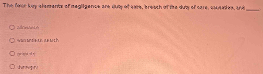 The four key elements of negligence are duty of care, breach of the duty of care, causation, and _`
allowance
warrantless search
property
damages