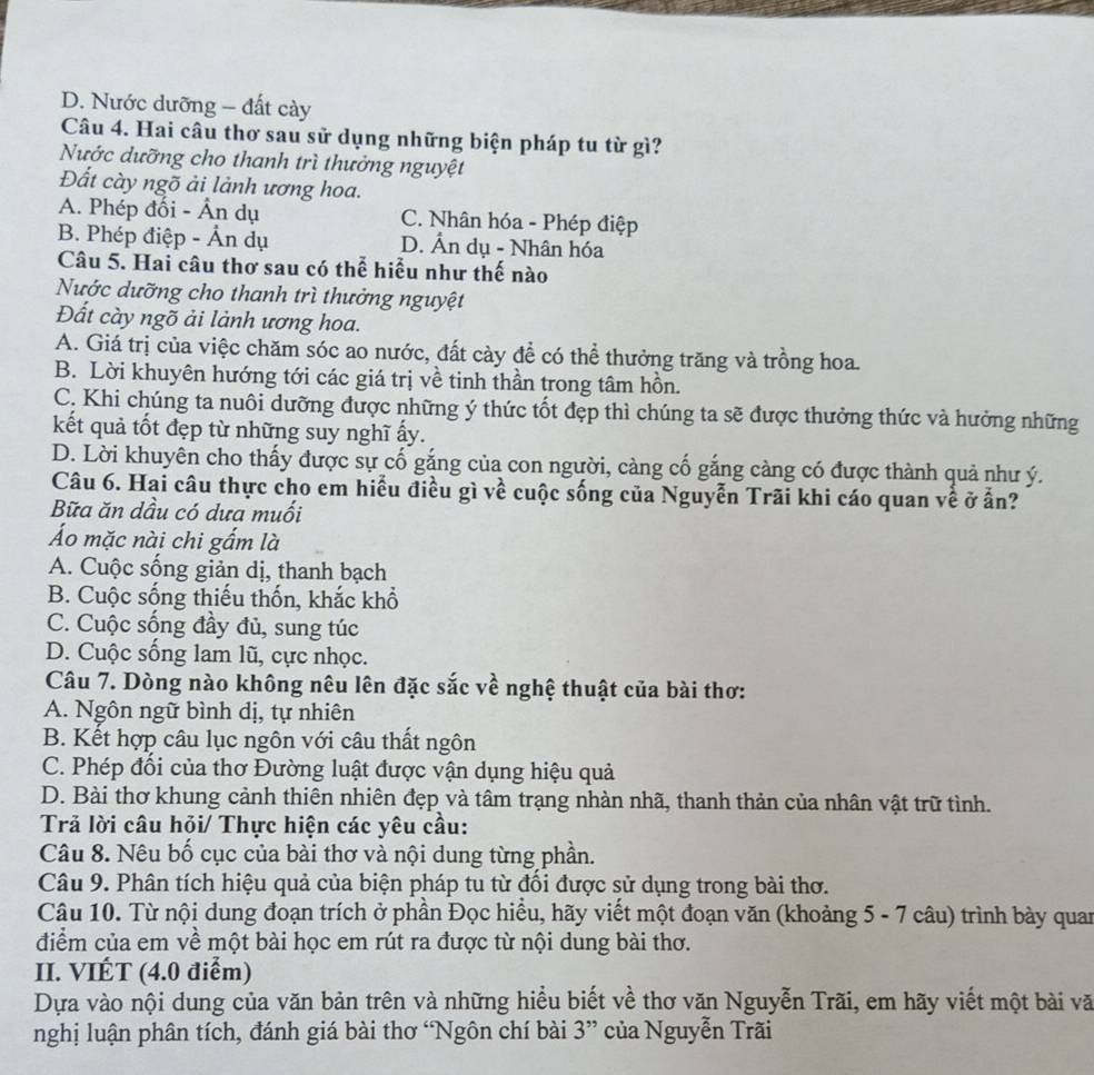 D. Nước dưỡng - đất cày
Câu 4. Hai câu thơ sau sử dụng những biện pháp tu từ gì?
Nước dưỡng cho thanh trì thưởng nguyệt
Đất cày ngõ ải lành ương hoa.
A. Phép đối - Ân dụ C. Nhân hóa - Phép điệp
B. Phép điệp - Ấn dụ D. Ấn dụ - Nhân hóa
Câu 5. Hai câu thơ sau có thể hiểu như thế nào
Nước dưỡng cho thanh trì thưởng nguyệt
Đất cày ngõ ải lành ương hoa.
A. Giá trị của việc chăm sóc ao nước, đất cày để có thể thưởng trăng và trồng hoa.
B. Lời khuyên hướng tới các giá trị về tinh thần trong tâm hồn.
C. Khi chúng ta nuôi dưỡng được những ý thức tốt đẹp thì chúng ta sẽ được thưởng thức và hưởng những
kết quả tốt đẹp từ những suy nghĩ ấy.
D. Lời khuyên cho thấy được sự cố gắng của con người, càng cố gắng càng có được thành quả như ý.
Câu 6. Hai câu thực cho em hiểu điều gì về cuộc sống của Nguyễn Trãi khi cáo quan về ở ấn?
Bữa ăn dầu có dưa muối
Áo mặc nài chi gắm là
A. Cuộc sống giản dị, thanh bạch
B. Cuộc sống thiếu thốn, khắc khổ
C. Cuộc sống đầy đủ, sung túc
D. Cuộc sống lam lũ, cực nhọc.
Câu 7. Dòng nào không nêu lên đặc sắc về nghệ thuật của bài thơ:
A. Ngôn ngữ bình dị, tự nhiên
B. Kết hợp câu lục ngôn với câu thất ngôn
C. Phép đối của thơ Đường luật được vận dụng hiệu quả
D. Bài thơ khung cảnh thiên nhiên đẹp và tâm trạng nhàn nhã, thanh thản của nhân vật trữ tình.
Trả lời câu hỏi/ Thực hiện các yêu cầu:
Câu 8. Nêu bố cục của bài thơ và nội dung từng phần.
Câu 9. Phân tích hiệu quả của biện pháp tu từ đổi được sử dụng trong bài thơ.
Câu 10. Từ nội dung đoạn trích ở phần Đọc hiều, hãy viết một đoạn văn (khoảng 5 - 7 câu) trình bày quan
điểm của em về một bài học em rút ra được từ nội dung bài thơ.
II. VIÉT (4.0 điểm)
Dựa vào nội dung của văn bản trên và những hiểu biết về thơ văn Nguyễn Trãi, em hãy viết một bài vă
nghị luận phân tích, đánh giá bài thơ 'Ngôn chí bài 3'' của Nguyễn Trãi