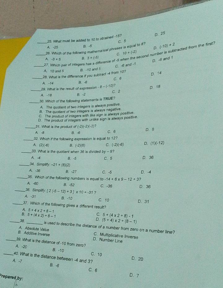 D. 25
25. What must be added to 10 to obrained -15?
C. 5
A. -25 B. -5
D.
28. Which of the following mathemarical phrases is equal to 8? (-10)+2
C. 10+(-2)
_27. Which pair of integers has a difference of -5 when the second number is subtracted from the first?
A. -3+5 B. 3+(-5)
C. -6 and -1 D. -6 and 1
A. 10 and 5 B. -10 and 5
D. 14
_28. What is the difference if you subtract -4 from 10?
A. -14 B. -6 C. 6
29. What is the result of expression -8-(-10)
_A. -1B B. -2 C. 2 D. 18
_
30. Which of the following statements is TRUE?
A. The quotient of two integers is always positive.
B. The quotient of two integers is always negative.
C. The product of integers with like sign is always positive.
D. The product of integers with unlike sign is always positive.
_31. What is the product of (-2)(-2)(-2) ?
A. -8 B. -6 C. 6 D. 8
_32. Which if the following expression is equal to 12?
A. (2)(-6) B. (-2)(6) C. (-2)(-6) D. (1)(-12)
_33. What is the quotient when 36 is divided by - 9?
A. -4 B. -5 C. 5 D. 36
_34. Simplify -21+(8)(2)
A. -36 B. -27 C. -5 D. -4
_35. Which of the following numbers is equal to -14+6* 9-12+3 ?
A. -60 B. -52 C. -36 D. 36
_36. Simplify: [2(-5-12)+3]* 10+-31 ?
A. -31 B. -10 C. 10 D. 31
_37. Which of the following gives a different result?
A 5+4* 2+8-1
C.
B. 5+(4* 2)+8-1 5+(4* 2/ 8)-1
D. (5+4)* 2+(8-1)
_38, _is used to describe the distance of a number from zero on a number line?
A. Absolute Value C. Multiplicative Inverse
B. Additive Inverse D. Number Line
_39. What is the distance of-10 from zero?
A. -20 B. -10 C. 10 D. 20
_40. What is the distance between -4 and 3?
A. -7 B. -6 C. 6
D. 7
Prepared by: