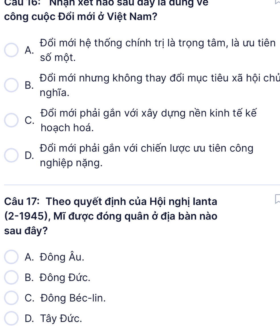 Cầu 16: ' Nhận xết hào sau đay là dung về
công cuộc Đổi mới ở Việt Nam?
Đổi mới hệ thống chính trị là trọng tâm, là ưu tiên
A.
số một.
Đổi mới nhưng không thay đổi mục tiêu xã hội chủ
B.
nghĩa.
Đổi mới phải gắn với xây dựng nền kinh tế kế
C.
hoạch hoá.
Đổi mới phải gắn với chiến lược ưu tiên công
D.
nghiệp nặng.
Câu 17: Theo quyết định của Hội nghị lanta
(2-1945), Mĩ được đóng quân ở địa bàn nào
sau đây?
A. Đông Âu.
B. Đông Đức.
C. Đông Béc-lin.
D. Tây Đức.