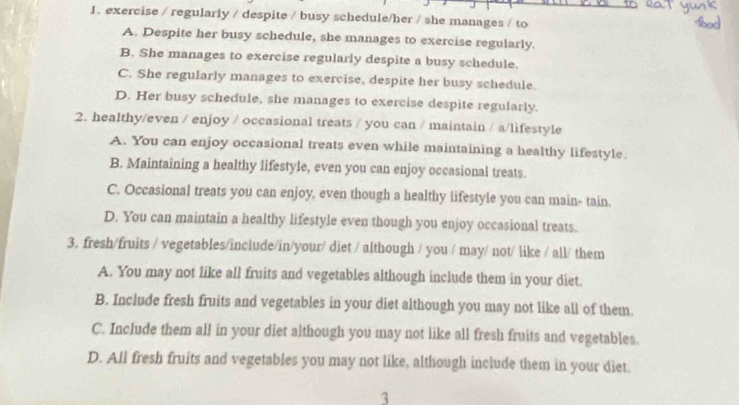 exercise / regularly / despite / busy schedule/her / she manages / to
A. Despite her busy schedule, she manages to exercise regularly.
B. She manages to exercise regularly despite a busy schedule.
C. She regularly manages to exercise, despite her busy schedule
D. Her busy schedule, she manages to exercise despite regularly.
2. healthy/even / enjoy / occasional treats / you can / maintain / a/lifestyle
A. You can enjoy occasional treats even while maintaining a healthy lifestyle.
B. Maintaining a healthy lifestyle, even you can enjoy occasional treats.
C. Occasional treats you can enjoy, even though a healthy lifestyle you can main- tain.
D. You can maintain a healthy lifestyle even though you enjoy occasional treats.
3. fresh/fruits / vegetables/include/in/your/ diet / although / you / may/ not/ like / all/ them
A. You may not like all fruits and vegetables although include them in your diet.
B. Include fresh fruits and vegetables in your diet although you may not like all of them.
C. Include them all in your diet although you may not like all fresh fruits and vegetables.
D. All fresh fruits and vegetables you may not like, although include them in your diet.
3