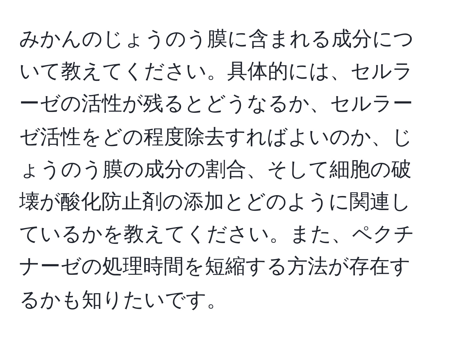 みかんのじょうのう膜に含まれる成分について教えてください。具体的には、セルラーゼの活性が残るとどうなるか、セルラーゼ活性をどの程度除去すればよいのか、じょうのう膜の成分の割合、そして細胞の破壊が酸化防止剤の添加とどのように関連しているかを教えてください。また、ペクチナーゼの処理時間を短縮する方法が存在するかも知りたいです。