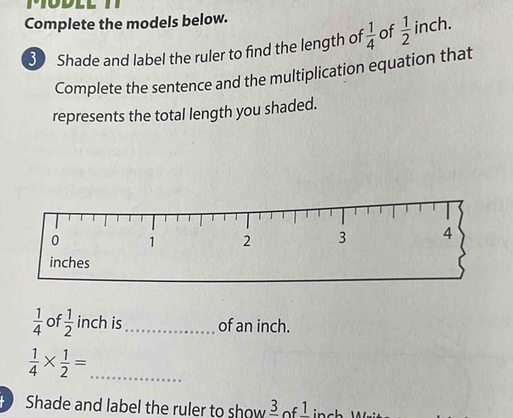 Complete the models below. 
3 Shade and label the ruler to find the length of  1/4  of  1/2  inch. 
Complete the sentence and the multiplication equation that 
represents the total length you shaded.
 1/4  of  1/2  inch is_ of an inch.
 1/4 *  1/2 = _ 
Shade and label the ruler to show _ 3