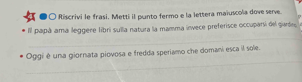 Riscrivi le frasi. Metti il punto fermo e la lettera maiuscola dove serve. 
P 
Il papà ama leggere libri sulla natura la mamma invece preferisce occuparsi del giardino. 
_ 
_ 
Oggi è una giornata piovosa e fredda speriamo che domani esca il sole.