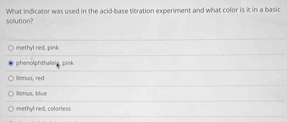 What indicator was used in the acid-base titration experiment and what color is it in a basic
solution?
methyl red, pink
phenolphthaleip, pink
litmus, red
litmus, blue
methyl red, colorless