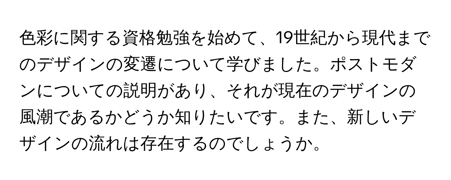 色彩に関する資格勉強を始めて、19世紀から現代までのデザインの変遷について学びました。ポストモダンについての説明があり、それが現在のデザインの風潮であるかどうか知りたいです。また、新しいデザインの流れは存在するのでしょうか。