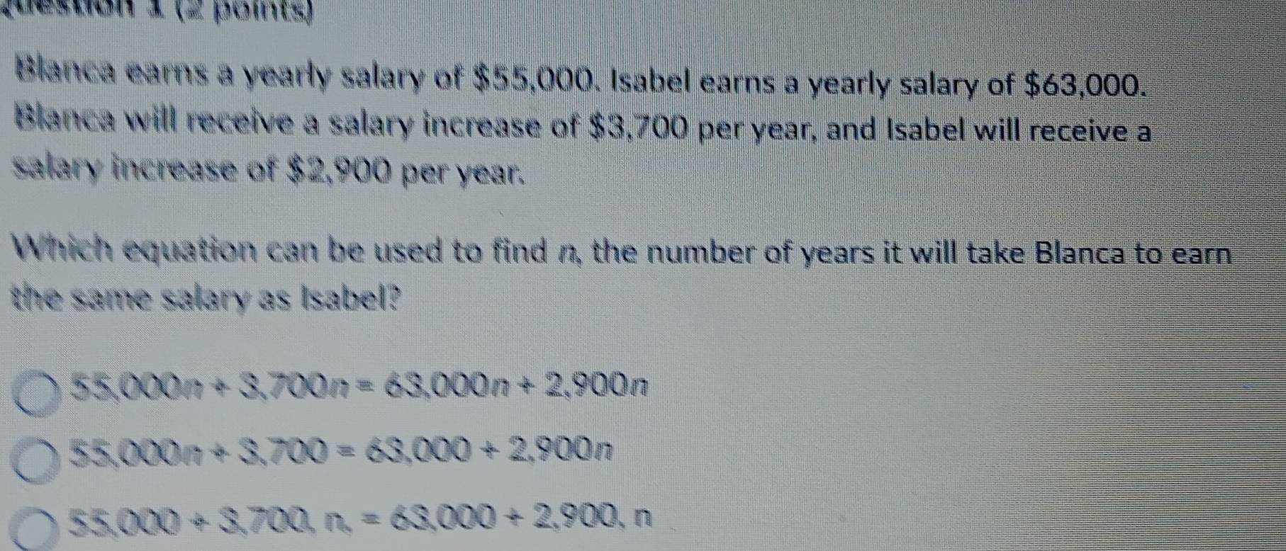 Qeston 1 (2 poms)
Blanca earns a yearly salary of $55,000. Isabel earns a yearly salary of $63,000.
Blanca will receive a salary increase of $3,700 per year, and Isabel will receive a
salary increase of $2,900 per year.
Which equation can be used to find n, the number of years it will take Blanca to earn
the same salary as Isabel?
55,000n+3,700n=63,000n+2,900n
55,000n+3,700=63,000+2,900n
55,000+3,700, n=63,000+2,900,n