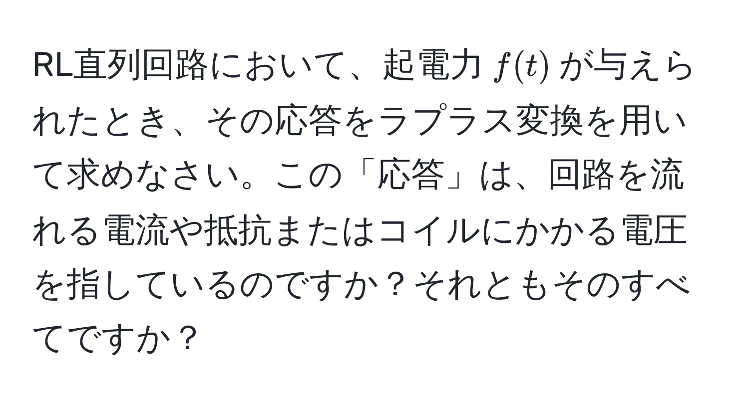 RL直列回路において、起電力$f(t)$が与えられたとき、その応答をラプラス変換を用いて求めなさい。この「応答」は、回路を流れる電流や抵抗またはコイルにかかる電圧を指しているのですか？それともそのすべてですか？