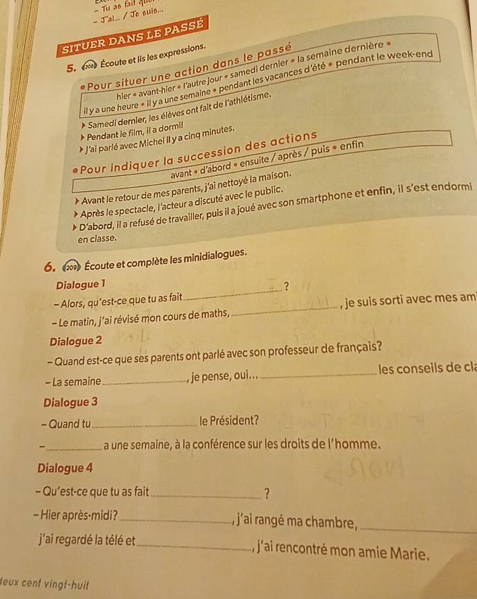 J'ai... / Je suis... Tu as fait quu 
SITUER DANS LE PASSÉ 
5. Écoute et lis les expressions. 
Pour situer une action dans le passé 
hier « avant-hier « l'autre jour « samedi dernier » la semaine dernière » 
il y a une heure « il y a une semaine « pendant les vacances d'été « pendant le week-end 
Samedi dernier, les élèves ont fait de l'athlétisme. 
Pendant le film, il a dormi! 
* J'ai parlé avec Michel il y a cinq minutes. 
Pour indiquer la succession des actions 
avant « d'abord « ensuite / après / puis « enfin 
* Avant le retour de mes parents, j'ai nettoyé la maison. 
Après le spectacle, l'acteur a discuté avec le public. 
D'abord, il a refusé de travailler, puis il a joué avec son smartphone et enfin, il s'est endormi 
en classe. 
6. 2) Écoute et complète les minidialogues. 
Dialogue 1 
_? 
- Alors, qu’est-ce que tu as fait 
- Le matin, j’ai révisé mon cours de maths,_ , je suis sorti avec mes am 
Dialogue 2 
- Quand est-ce que ses parents ont parlé avec son professeur de français? 
- La semaine_ , je pense, oui... _ les conseils de cla 
Dialogue 3 
- Quand tu _le Président? 
-_ a une semaine, à la conférence sur les droits de l'homme. 
Dialogue 4 
- Qu’est-ce que tu as fait _? 
- Hier après-midi? _, j'ai rangé ma chambre,_ 
j'ai regardé la télé et _, j'ai rencontré mon amie Marie. 
deux cent vingt-huit