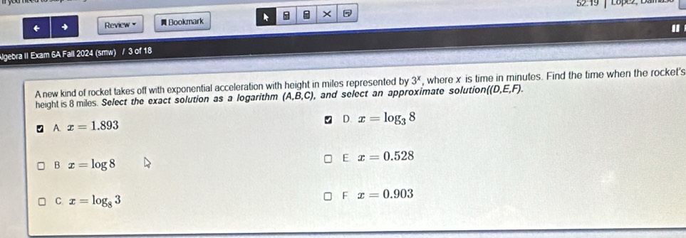 52:19 Lopez, Dan
← Review Bookmark × 5
Algebra II Exam 6A Fall 2024 (smw) / 3 of 18
A new kind of rocket takes off with exponential acceleration with height in miles represented by 3^x , where x is time in minutes. Find the time when the rocket's
height is 8 miles. Select the exact solution as a logarithm (A,B,C), , and select an approximate solution ((D,E,F).
A. x=1.893
D. x=log _38
E x=0.528
B x=log 8
C x=log _83
F x=0.903