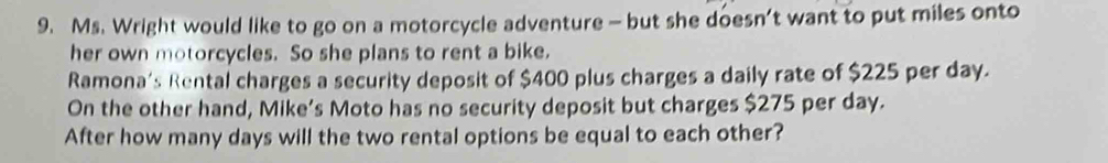 Ms. Wright would like to go on a motorcycle adventure — but she doesn’t want to put miles onto 
her own motorcycles. So she plans to rent a bike. 
Ramona's Rental charges a security deposit of $400 plus charges a daily rate of $225 per day. 
On the other hand, Mike’s Moto has no security deposit but charges $275 per day. 
After how many days will the two rental options be equal to each other?