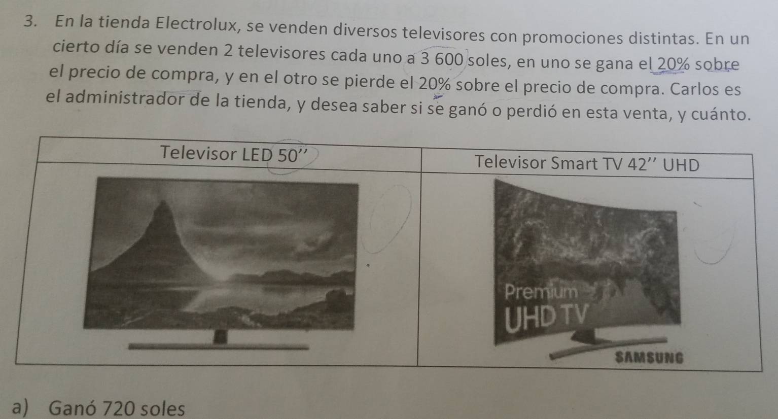 En la tienda Electrolux, se venden diversos televisores con promociones distintas. En un
cierto día se venden 2 televisores cada uno a 3 600 soles, en uno se gana el 20% sobre
el precio de compra, y en el otro se pierde el 20% sobre el precio de compra. Carlos es
el administrador de la tienda, y desea saber si se ganó o perdió en esta venta, y cuánto.
a) Ganó 720 soles