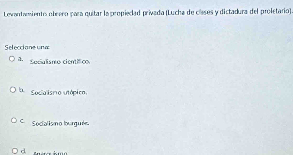 Levantamiento obrero para quitar la propiedad privada (Lucha de clases y dictadura del proletario).
Seleccione una:
a. Socialismo científico.
b. Socialismo utópico.
C. Socialismo burgués.
d. Anarguismo