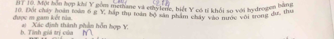 BT 10. Một hỗn hợp khí Y gồm methane và ethylene, biết Y có tỉ khối so với hydrogen bằng 
10. Đốt cháy hoàn toàn 6 g Y, hấp thụ toàn bộ sản phẩm cháy vào nước vôi trong dư, thu 
được m gam kết tủa. 
a) Xác định thành phần hỗn hợp Y. 
b. Tính giá trị của N