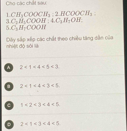 Cho các chất sau:
1. CH_3COOCH_3; 2.HCOOCH_3; 
3. C_2H_5COOH; 4.C_3H_7OH; 
5. C_3H_7COOH
Dãy sắp xếp các chất theo chiều tăng dần của
nhiệt độ sôi là
A 2<1<4<5<3.
B 2<1<4<3<5.
C 1<2<3<4<5.
D 2<1<3<4<5.