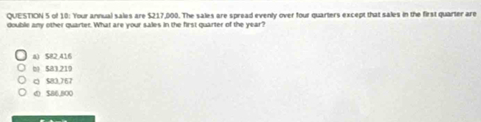 of 10: Your annual sales are $217,000. The sales are spread evenly over four quarters except that sales in the first quarter are
double any other quarter. What are your sales in the first quarter of the year?
a) 582,416
b 583219
c $83,767
φ $86,800