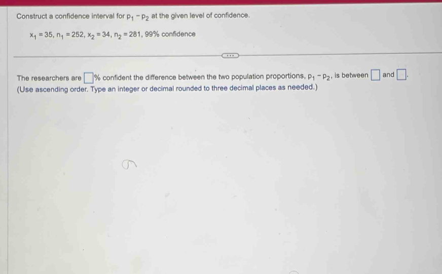 Construct a confidence interval for p_1-p_2 at the given level of confidence.
x_1=35, n_1=252, x_2=34, n_2=281 , 99% confidence 
The researchers are □ % confident the difference between the two population proportions, p_1-p_2 , is between □ and □. 
(Use ascending order. Type an integer or decimal rounded to three decimal places as needed.)