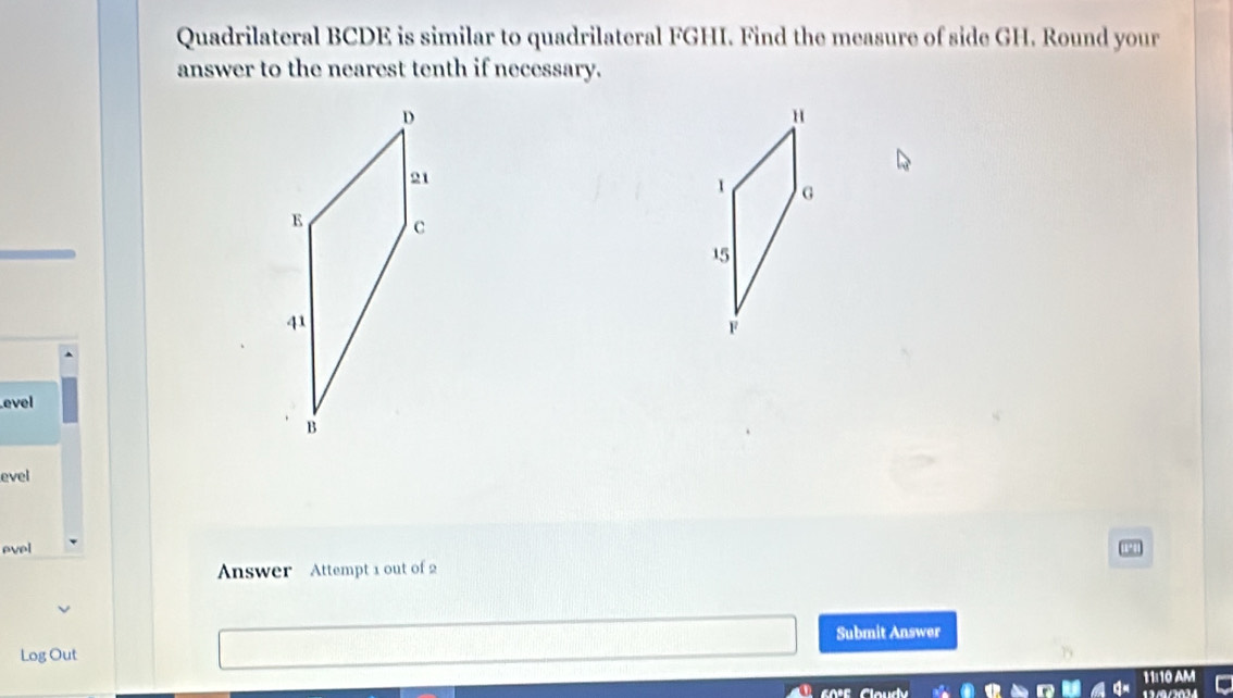 Quadrilateral BCDE is similar to quadrilateral FGHI. Find the measure of side GH. Round your
answer to the nearest tenth if necessary.
u
G
15
F
evel
evel
evel
Answer Attempt 1 out of 2
Submit Answer
Log Out
1ª10 Am