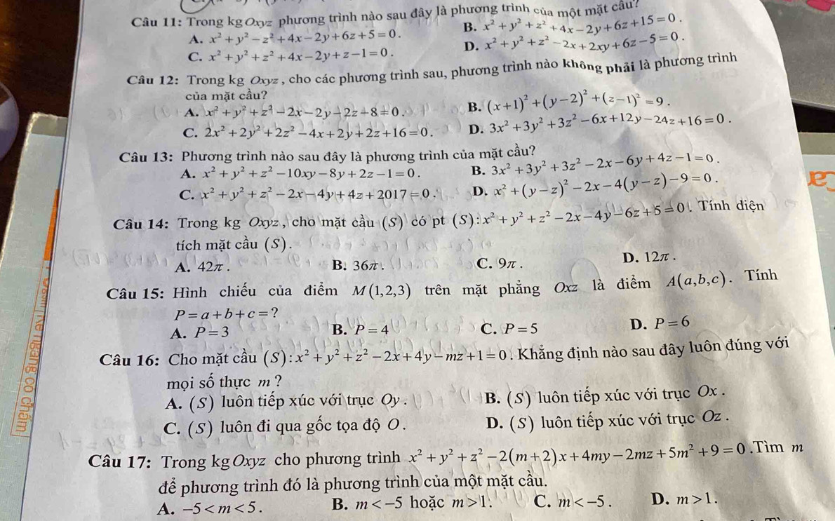 Trong kg Oxyz phương trình nào sau đây là phương trình của một mặt câu:
A. x^2+y^2-z^2+4x-2y+6z+5=0. B. x^2+y^2+z^2+4x-2y+6z+15=0.
C. x^2+y^2+z^2+4x-2y+z-1=0. D. x^2+y^2+z^2-2x+2xy+6z-5=0.
Câu 12: Trong kg Oxyz , cho các phương trình sau, phương trình nào không phải là phương trình
của mặt cầu?
A. x^2+y^2+z^2-2x-2y-2z-8=0. B. (x+1)^2+(y-2)^2+(z-1)^2=9.
C. 2x^2+2y^2+2z^2-4x+2y+2z+16=0. D. 3x^2+3y^2+3z^2-6x+12y-24z+16=0.
Câu 13: Phương trình nào sau đây là phương trình của mặt cầu? 3x^2+3y^2+3z^2-2x-6y+4z-1=0.
A. x^2+y^2+z^2-10xy-8y+2z-1=0. B.
C. x^2+y^2+z^2-2x-4y+4z+2017=0 D. x^2+(y-z)^2-2x-4(y-z)-9=0.
e
Câu 14: Trong kg Oxyz , cho mặt cầu (S) có pt (S) x^2+y^2+z^2-2x-4y-6z+5=0 Tính diện
tích mặt cầu (S).
A. 42π . B. 36π . C. 9π . D. 12π .
Câu 15: Hình chiếu của điểm M(1,2,3) trên mặt phẳng Oxz là điểm A(a,b,c). Tính
P=a+b+c= ?
B.
A. P=3 P=4 C. P=5
D. P=6
Câu 16: Cho mặt c. cdot au(S):x^2+y^2+z^2-2x+4y-mz+1=0 Khẳng định nào sau đây luôn đúng với
mọi số thực m ?
A. (S) luôn tiếp xúc với trục Oy . B. (S) luôn tiếp xúc với trục Ox .
1°
C. (S) luôn đi qua gốc tọa độ O. D. (S) luôn tiếp xúc với trục Oz .
Câu 17: Trong kg Oxyz cho phương trình x^2+y^2+z^2-2(m+2)x+4my-2mz+5m^2+9=0.Tìm m
để phương trình đó là phương trình của một mặt cầu.
A. -5 B. m hoặc m>1. C. m D. m>1.